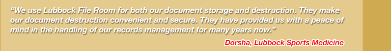We use Lubbock File Room for both our document storage and destruction. They make our document management easy and our document destruction convenient and secure. They have provided us with a 
peace of mind in the handling of our records management for many years now. Dorsha, Lubbock Sports Medicine