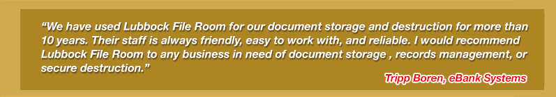 We have used Lubbock File Room for our document storage and destruction for more than 10 years. Their staff is always friendly, easy to work with, and reliable. I would recommend Lubbock File Room to any business in need of document storage, records management, or secure destruction. Tripp Boren, eBank Systems