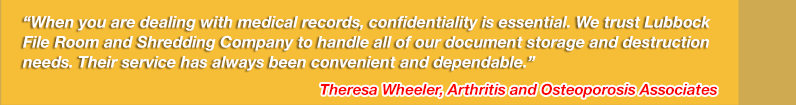 When you are dealing with medical records, confidentiality is essential. We trust Lubbock File Room and Shredding Company to handle all of our document storage and destruction needs. Their service has always been convenient and dependable. Theresa Wheeler, Arthritis and Osteoporosis Associates
