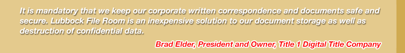 It is mandatory that we keep our corporate written correspondence and documents safe and secure.  Lubbock File Room is an inexpensive solution to our document storage as well as destruction of confidential date.

Brad Elder, President and Owner
Title 1 Digital Title Company
